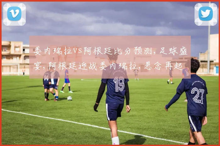 委内瑞拉vs阿根廷比分预测,足球盛宴,阿根廷迎战委内瑞拉,悬念再起