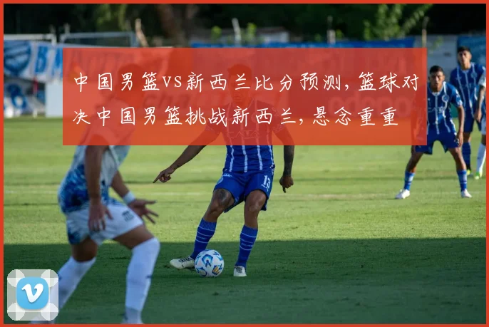 中国男篮vs新西兰比分预测,篮球对决中国男篮挑战新西兰,悬念重重